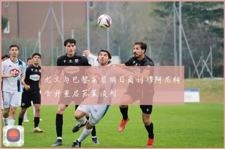 尤文与巴黎高层明日商讨穆阿尼转会并重启苏莱谈判
