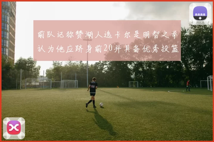 前队记称赞湖人选卡尔是明智之举认为他应跻身前20并具备优秀投篮和防守能力