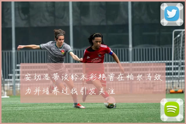 安切洛蒂谈铃木彩艳曾在帕尔马效力并培养过我引发关注